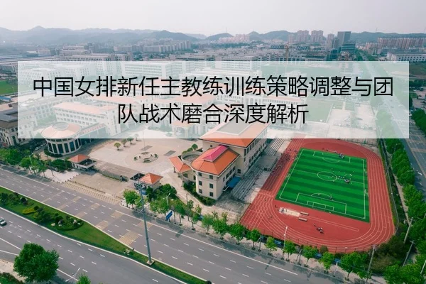 中国女排新任主教练训练策略调整与团队战术磨合深度解析